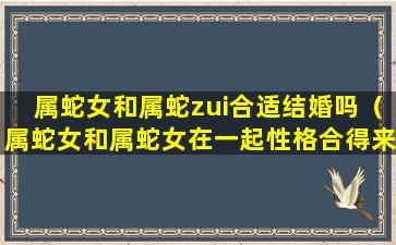 属蛇女和属蛇zui合适结婚吗（属蛇女和属蛇女在一起性格合得来吗）