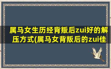 属马女生历经背叛后zui好的解压方式(属马女背叛后的zui佳解压方式，让你重拾内心平静和快乐)