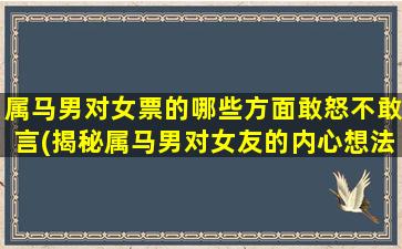 属马男对女票的哪些方面敢怒不敢言(揭秘属马男对女友的内心想法，这些话他觉得说不出口)