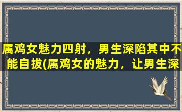 属鸡女魅力四射，男生深陷其中不能自拔(属鸡女的魅力，让男生深陷无法自拔！)