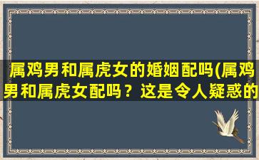 属鸡男和属虎女的婚姻配吗(属鸡男和属虎女配吗？这是令人疑惑的问题！)