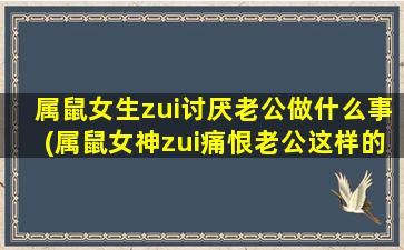 属鼠女生zui讨厌老公做什么事(属鼠女神zui痛恨老公这样的行为，你犯了吗？)