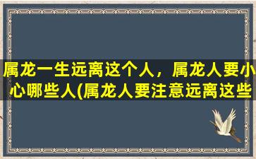 属龙一生远离这个人，属龙人要小心哪些人(属龙人要注意远离这些人，以避免受到牵连)