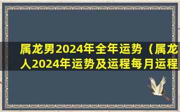 属龙男2024年全年运势（属龙人2024年运势及运程每月运程）