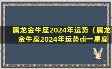 属龙金牛座2024年运势（属龙金牛座2024年运势di一星座网）