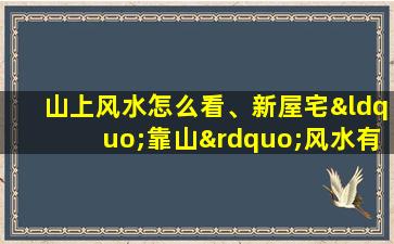 山上风水怎么看、新屋宅“靠山”风水有哪些讲究