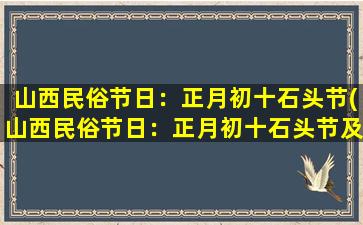 山西民俗节日：正月初十石头节(山西民俗节日：正月初十石头节及其相关风俗习惯)