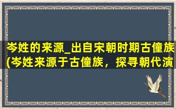 岑姓的来源_出自宋朝时期古僮族(岑姓来源于古僮族，探寻朝代演变和家族故事)