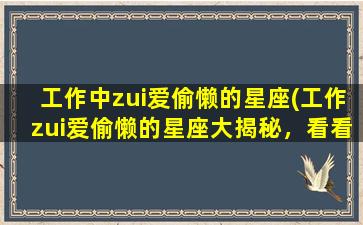 工作中zui爱偷懒的星座(工作zui爱偷懒的星座大揭秘，看看你中招了没有！)