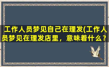 工作人员梦见自己在理发(工作人员梦见在理发店里，意味着什么？)