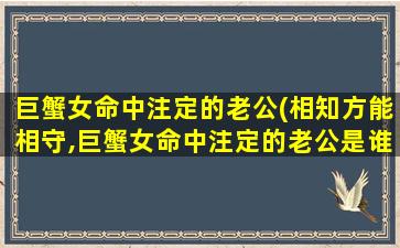 巨蟹女命中注定的老公(相知方能相守,巨蟹女命中注定的老公是谁)