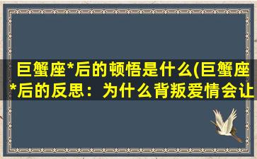 巨蟹座*后的顿悟是什么(巨蟹座*后的反思：为什么背叛爱情会让我更加珍惜？)