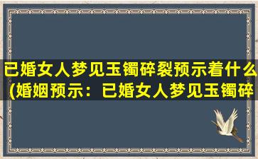 已婚女人梦见玉镯碎裂预示着什么(婚姻预示：已婚女人梦见玉镯碎裂，暗示着什么？)