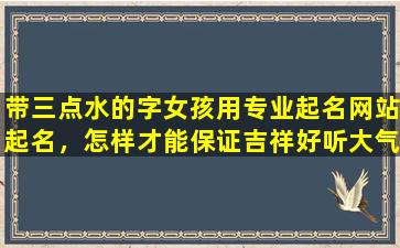 带三点水的字女孩用专业起名网站起名，怎样才能保证吉祥好听大气