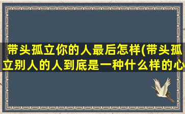 带头孤立你的人最后怎样(带头孤立别人的人到底是一种什么样的心态)