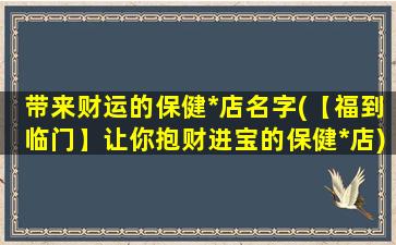 带来财运的保健*店名字(【福到临门】让你抱财进宝的保健*店)