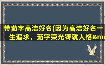 带茹字高洁好名(因为高洁好名一生追求，茹字荣光铸就人格——探寻茹姓起源和发展)