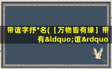 带谊字抒*名(【万物皆有缘】带有“谊”字情感人名大全，让情感升华到极致！)