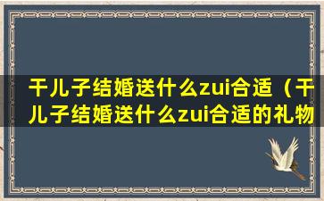 干儿子结婚送什么zui合适（干儿子结婚送什么zui合适的礼物）