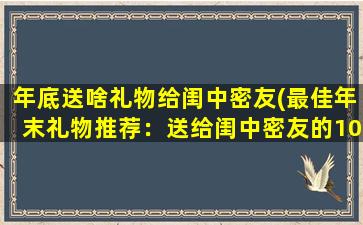 年底送啥礼物给闺中密友(最佳年末礼物推荐：送给闺中密友的10大惊喜好礼)