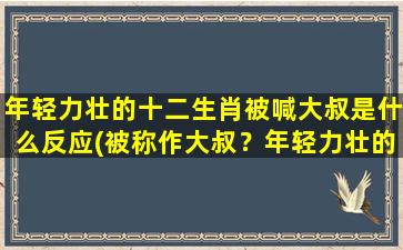 年轻力壮的十二生肖被喊大叔是什么反应(被称作大叔？年轻力壮的十二生肖该如何反应？)