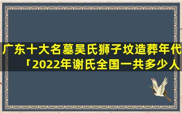 广东十大名墓吴氏狮子坟造葬年代「2022年谢氏全国一共多少人口」