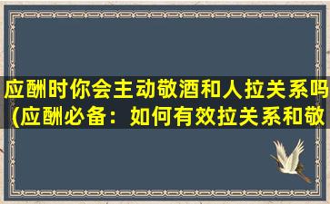 应酬时你会主动敬酒和人拉关系吗(应酬必备：如何有效拉关系和敬酒)