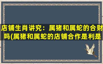 店铺生肖讲究：属猪和属蛇的合财吗(属猪和属蛇的店铺合作是利是互惠的吗？)