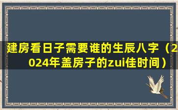 建房看日子需要谁的生辰八字（2024年盖房子的zui佳时间）