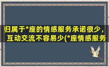 归属于*座的情感服务承诺很少，互动交流不容易少(*座情感服务承诺少？了解一下这些互动交流的重要性！)