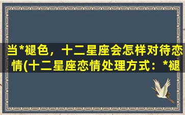 当*褪色，十二星座会怎样对待恋情(十二星座恋情处理方式：*褪色后的应对方法)