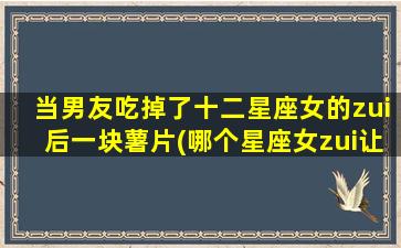 当男友吃掉了十二星座女的zui后一块薯片(哪个星座女zui让男友舍不得吃掉她的zui后一块薯片？)