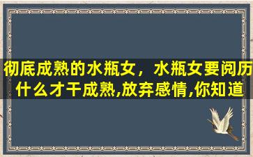 彻底成熟的水瓶女，水瓶女要阅历什么才干成熟,放弃感情,你知道吗