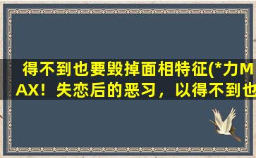 得不到也要毁掉面相特征(*力MAX！失恋后的恶习，以得不到也要摧毁！)