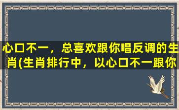 心口不一，总喜欢跟你唱反调的生肖(生肖排行中，以心口不一跟你唱反调的是哪几个？)