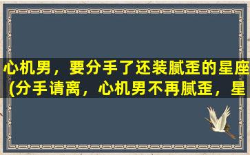 心机男，要分手了还装腻歪的星座(分手请离，心机男不再腻歪，星座暴露真面目)