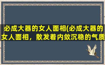 必成大器的女人面相(必成大器的女人面相，散发着内敛沉稳的气质)