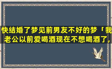 快结婚了梦见前男友不好的梦「我老公以前爱喝酒现在不想喝酒了,不知道什么原因」