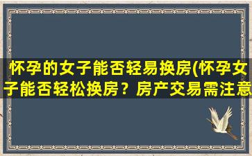 怀孕的女子能否轻易换房(怀孕女子能否轻松换房？房产交易需注意什么？)