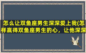 怎么让双鱼座男生深深爱上我(怎样赢得双鱼座男生的心，让他深深爱*)