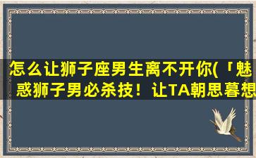 怎么让狮子座男生离不开你(「魅惑狮子男必杀技！让TA朝思暮想、无法离开你的方法」)