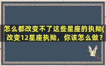 怎么都改变不了这些星座的执拗(改变12星座执拗，你该怎么做？)