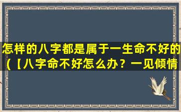 怎样的八字都是属于一生命不好的(【八字命不好怎么办？一见倾情！】)