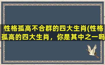 性格孤高不合群的四大生肖(性格孤高的四大生肖，你是其中之一吗？)