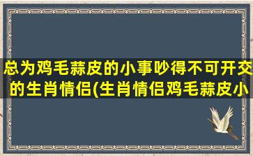 总为鸡毛蒜皮的小事吵得不可开交的生肖情侣(生肖情侣鸡毛蒜皮小事争吵大揭秘，原来……)