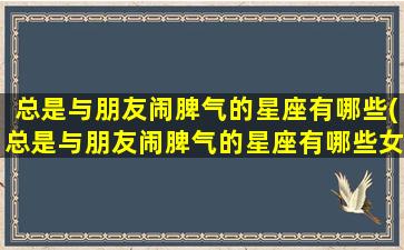 总是与朋友闹脾气的星座有哪些(总是与朋友闹脾气的星座有哪些女生）