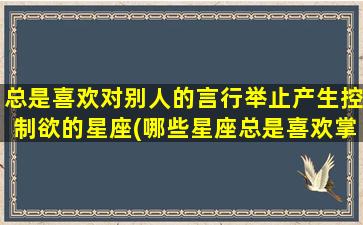 总是喜欢对别人的言行举止产生控制欲的星座(哪些星座总是喜欢掌控别人的言行举止？)