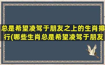 总是希望凌驾于朋友之上的生肖排行(哪些生肖总是希望凌驾于朋友之上？揭秘排名中心)