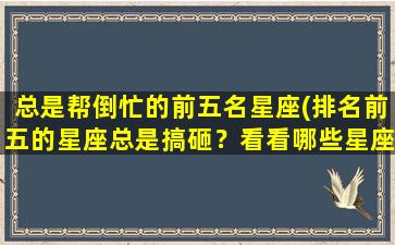 总是帮倒忙的前五名星座(排名前五的星座总是搞砸？看看哪些星座常常帮倒忙！)