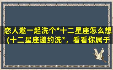 恋人邀一起洗个*十二星座怎么想(十二星座邀约洗*，看看你属于哪一类型？)